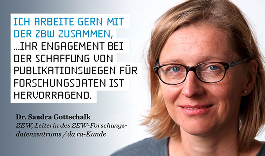 Ich arbeite gern mit der ZBW zusammen, ... ihr Engagement bei der Schaffung von Publikationswegen für Forschungsdaten ist hervorragend. (Dr. Sandra Gottschalk, ZEW) Ich arbeite gern mit der ZBW zusammen, ... ihr Engagement bei der Schaffung von Publikationswegen für Forschungsdaten ist hervorragend. (Dr. Sandra Gottschalk, ZEW)